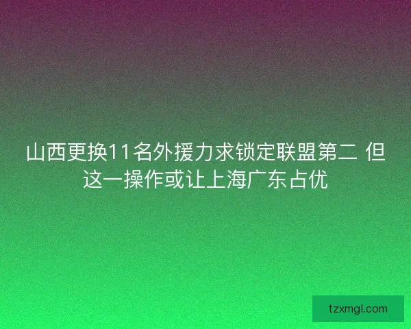 山西更换11名外援力求锁定联盟第二 但这一操作或让上海广东占优