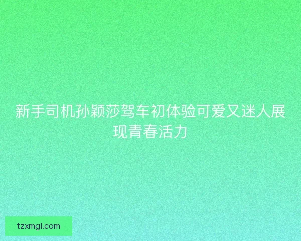 新手司机孙颖莎驾车初体验可爱又迷人展现青春活力 新手司机孙颖莎驾车初体验可爱又迷人展现青春活力