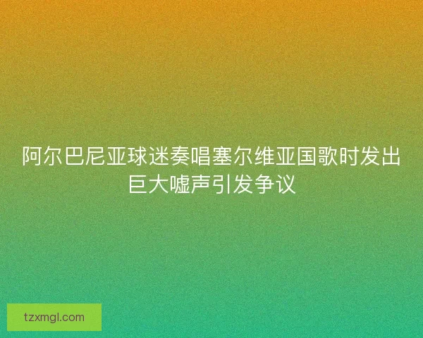 阿尔巴尼亚球迷奏唱塞尔维亚国歌时发出巨大嘘声引发争议 阿尔巴尼亚球迷奏唱塞尔维亚国歌时发出巨大嘘声引发争议