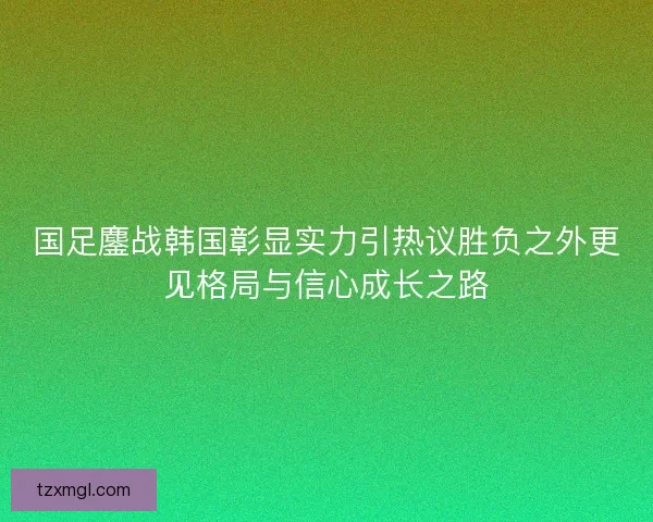 国足鏖战韩国彰显实力引热议胜负之外更见格局与信心成长之路