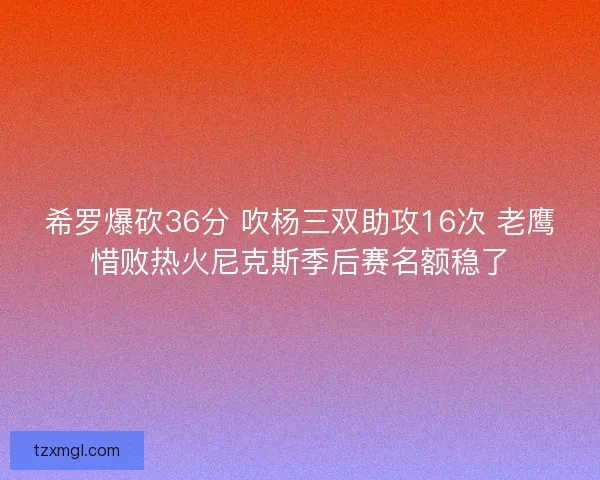 希罗爆砍36分 吹杨三双助攻16次 老鹰惜败热火尼克斯季后赛名额稳了