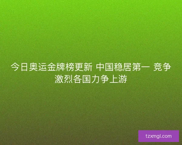 今日奥运金牌榜更新 中国稳居第一 竞争激烈各国力争上游