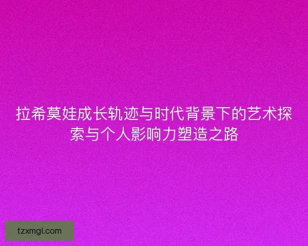 拉希莫娃成长轨迹与时代背景下的艺术探索与个人影响力塑造之路