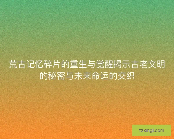 荒古记忆碎片的重生与觉醒揭示古老文明的秘密与未来命运的交织 荒古记忆碎片的重生与觉醒揭示古老文明的秘密与未来命运的交织