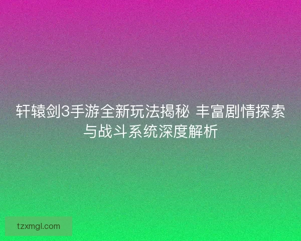 轩辕剑3手游全新玩法揭秘 丰富剧情探索与战斗系统深度解析