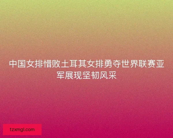 中国女排惜败土耳其女排勇夺世界联赛亚军展现坚韧风采