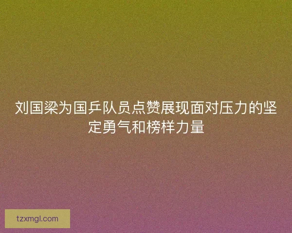 刘国梁为国乒队员点赞展现面对压力的坚定勇气和榜样力量