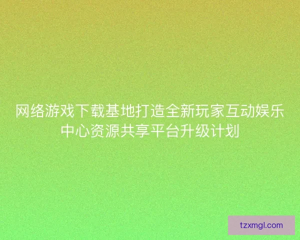 网络游戏下载基地打造全新玩家互动娱乐中心资源共享平台升级计划 网络游戏下载基地打造全新玩家互动娱乐中心资源共享平台升级计划