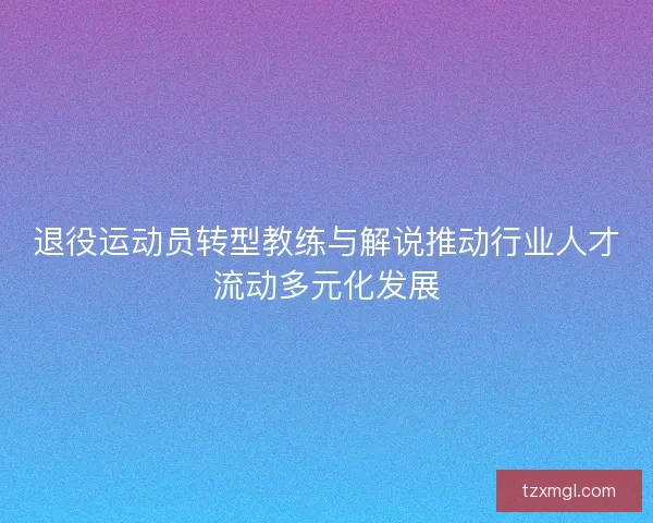 退役运动员转型教练与解说推动行业人才流动多元化发展