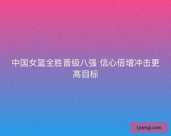 中国女篮全胜晋级八强 信心倍增冲击更高目标