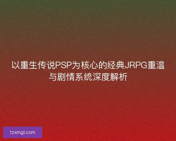 以重生传说PSP为核心的经典JRPG重温与剧情系统深度解析