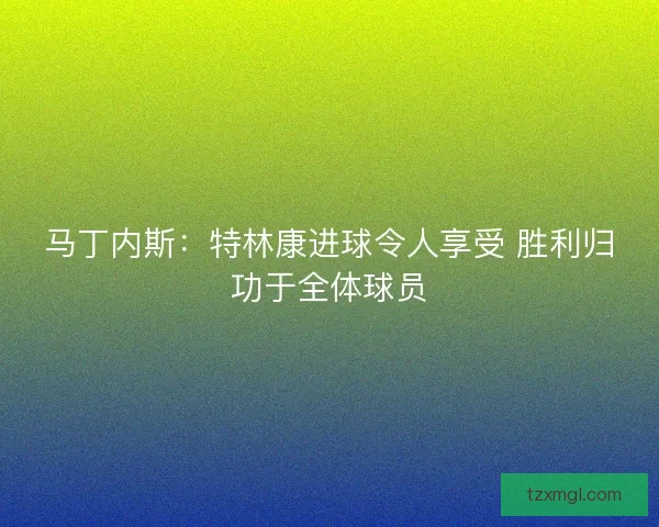 马丁内斯：特林康进球令人享受 胜利归功于全体球员