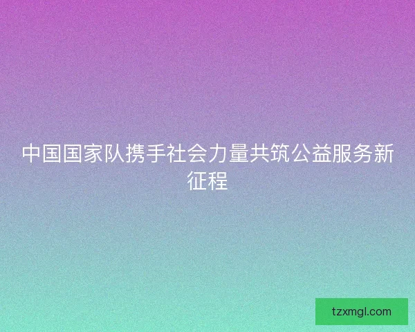 中国国家队携手社会力量共筑公益服务新征程