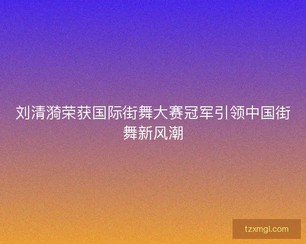 刘清漪荣获国际街舞大赛冠军引领中国街舞新风潮
