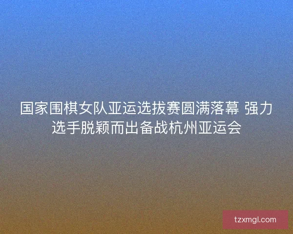 国家围棋女队亚运选拔赛圆满落幕 强力选手脱颖而出备战杭州亚运会