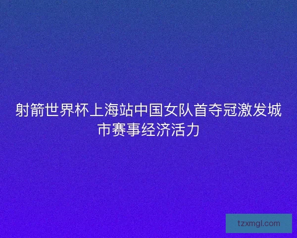 射箭世界杯上海站中国女队首夺冠激发城市赛事经济活力 射箭世界杯上海站中国女队首夺冠激发城市赛事经济活力