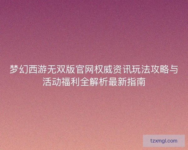 梦幻西游无双版官网权威资讯玩法攻略与活动福利全解析最新指南