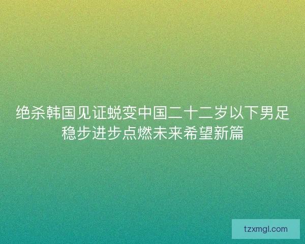 绝杀韩国见证蜕变中国二十二岁以下男足稳步进步点燃未来希望新篇