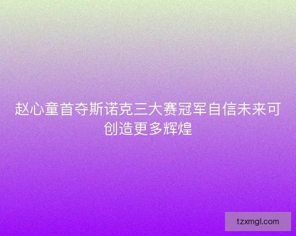 赵心童首夺斯诺克三大赛冠军自信未来可创造更多辉煌