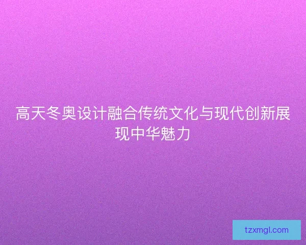 高天冬奥设计融合传统文化与现代创新展现中华魅力
