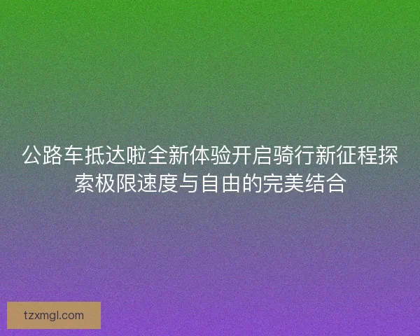 公路车抵达啦全新体验开启骑行新征程探索极限速度与自由的完美结合