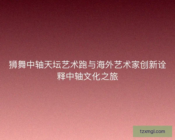 狮舞中轴天坛艺术跑与海外艺术家创新诠释中轴文化之旅