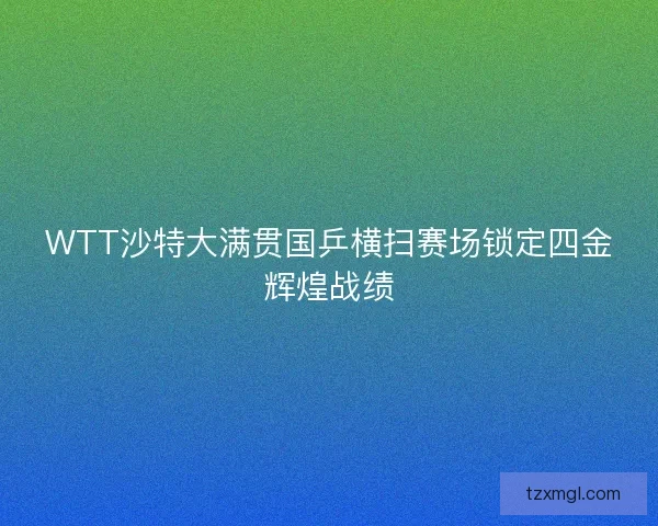 WTT沙特大满贯国乒横扫赛场锁定四金辉煌战绩 WTT沙特大满贯国乒横扫赛场锁定四金辉煌战绩