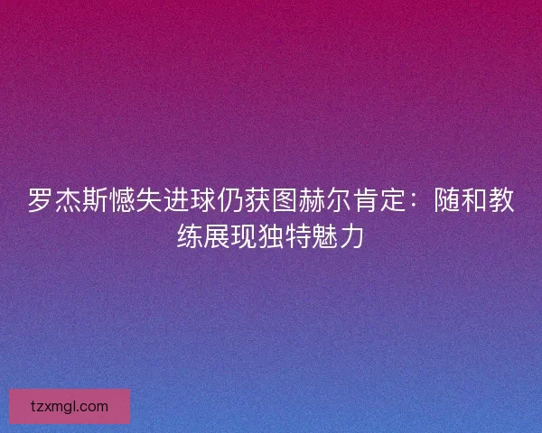 罗杰斯憾失进球仍获图赫尔肯定：随和教练展现独特魅力