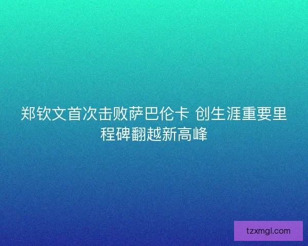 郑钦文首次击败萨巴伦卡 创生涯重要里程碑翻越新高峰
