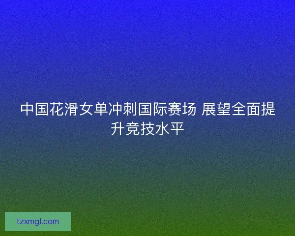 中国花滑女单冲刺国际赛场 展望全面提升竞技水平