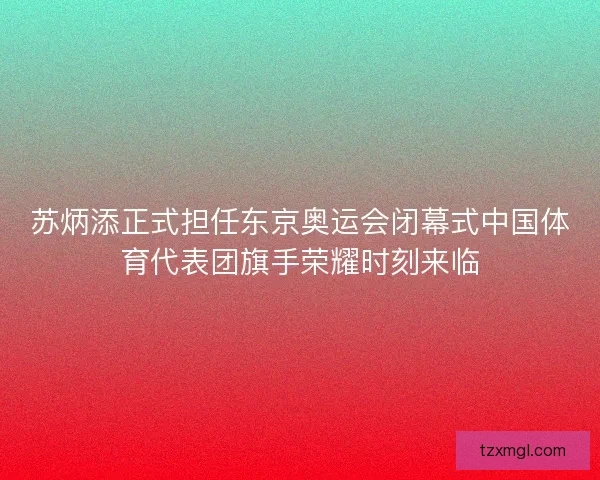 苏炳添正式担任东京奥运会闭幕式中国体育代表团旗手荣耀时刻来临