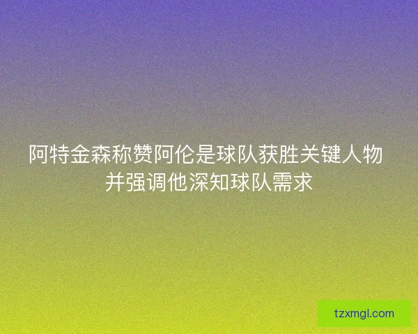 阿特金森称赞阿伦是球队获胜关键人物 并强调他深知球队需求