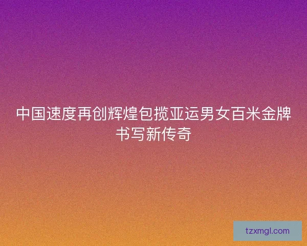 中国速度再创辉煌包揽亚运男女百米金牌书写新传奇 中国速度再创辉煌包揽亚运男女百米金牌书写新传奇