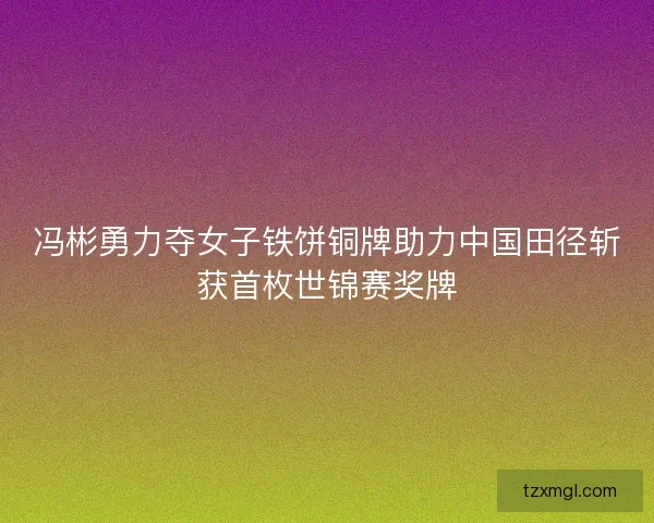 冯彬勇力夺女子铁饼铜牌助力中国田径斩获首枚世锦赛奖牌