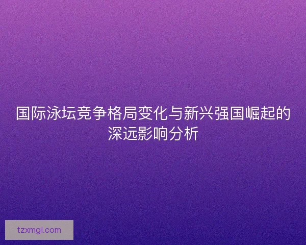 国际泳坛竞争格局变化与新兴强国崛起的深远影响分析 国际泳坛竞争格局变化与新兴强国崛起的深远影响分析