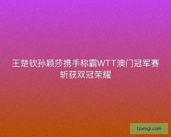 王楚钦孙颖莎携手称霸WTT澳门冠军赛斩获双冠荣耀