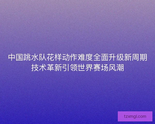 中国跳水队花样动作难度全面升级新周期技术革新引领世界赛场风潮