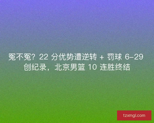 冤不冤？22 分优势遭逆转 + 罚球 6-29 创纪录，北京男篮 10 连胜终结