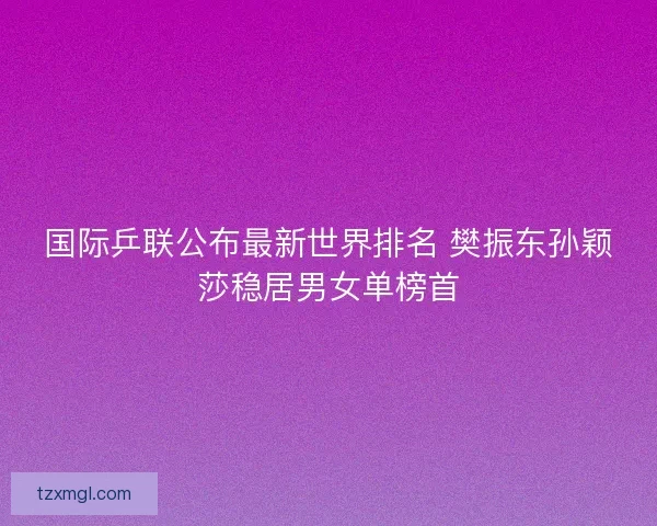 国际乒联公布最新世界排名 樊振东孙颖莎稳居男女单榜首